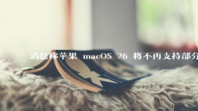 消息称苹果 macOS 26 将不再支持部分旧款英特尔 CPU 机型，这背后原因有哪些？