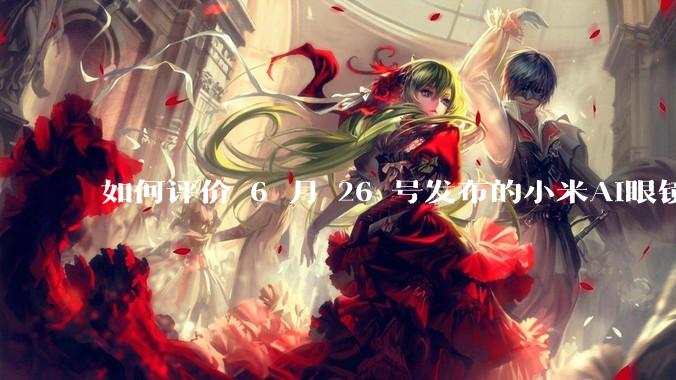 如何评价 6 月 26 号发布的小米AI眼镜？